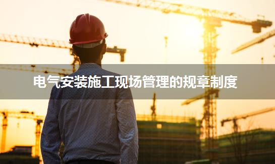 电气安装施工现场管理的规章制度